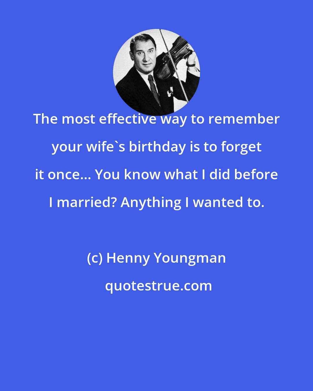 Henny Youngman: The most effective way to remember your wife's birthday is to forget it once... You know what I did before I married? Anything I wanted to.