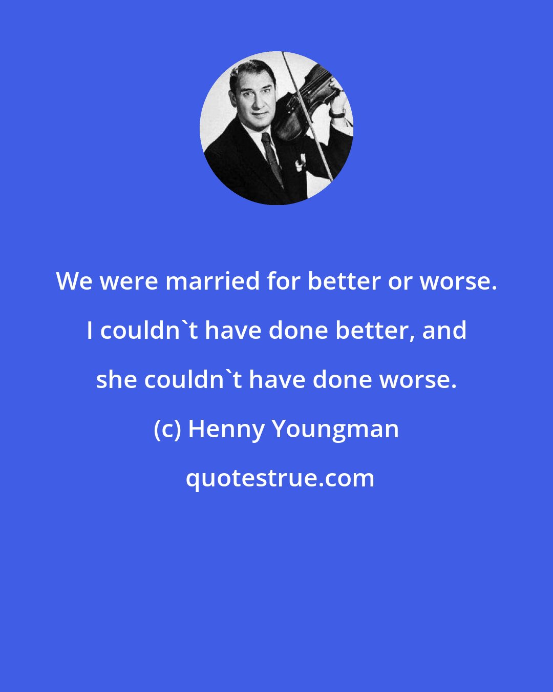 Henny Youngman: We were married for better or worse. I couldn't have done better, and she couldn't have done worse.