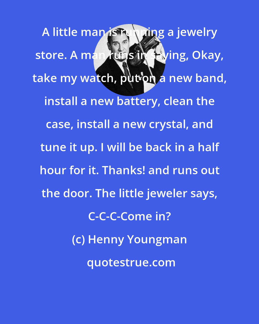 Henny Youngman: A little man is running a jewelry store. A man runs in saying, Okay, take my watch, put on a new band, install a new battery, clean the case, install a new crystal, and tune it up. I will be back in a half hour for it. Thanks! and runs out the door. The little jeweler says, C-C-C-Come in?