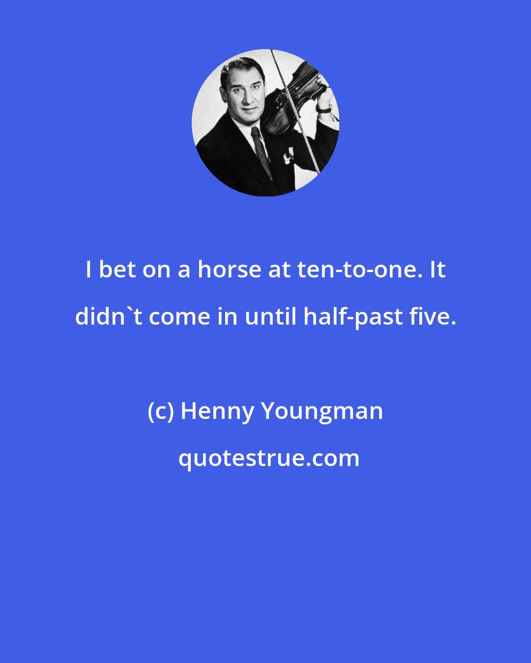 Henny Youngman: I bet on a horse at ten-to-one. It didn't come in until half-past five.