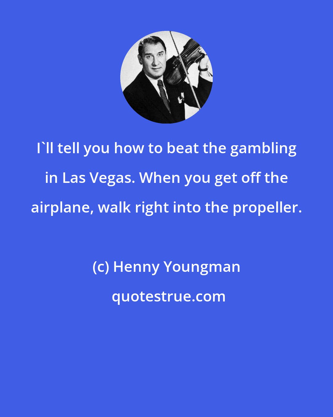 Henny Youngman: I'll tell you how to beat the gambling in Las Vegas. When you get off the airplane, walk right into the propeller.