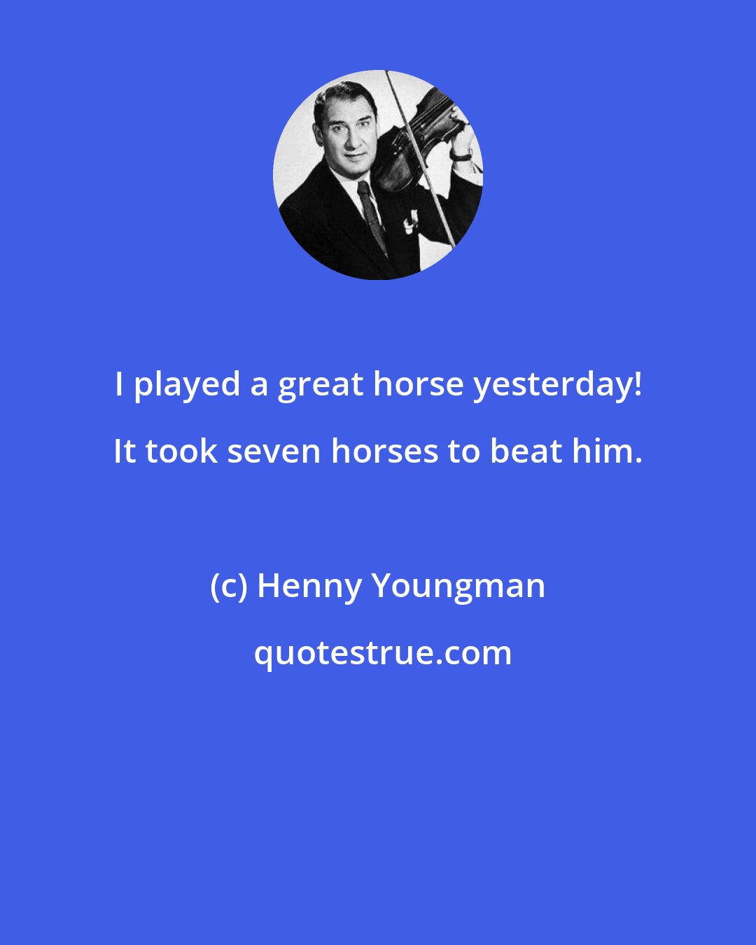 Henny Youngman: I played a great horse yesterday! It took seven horses to beat him.