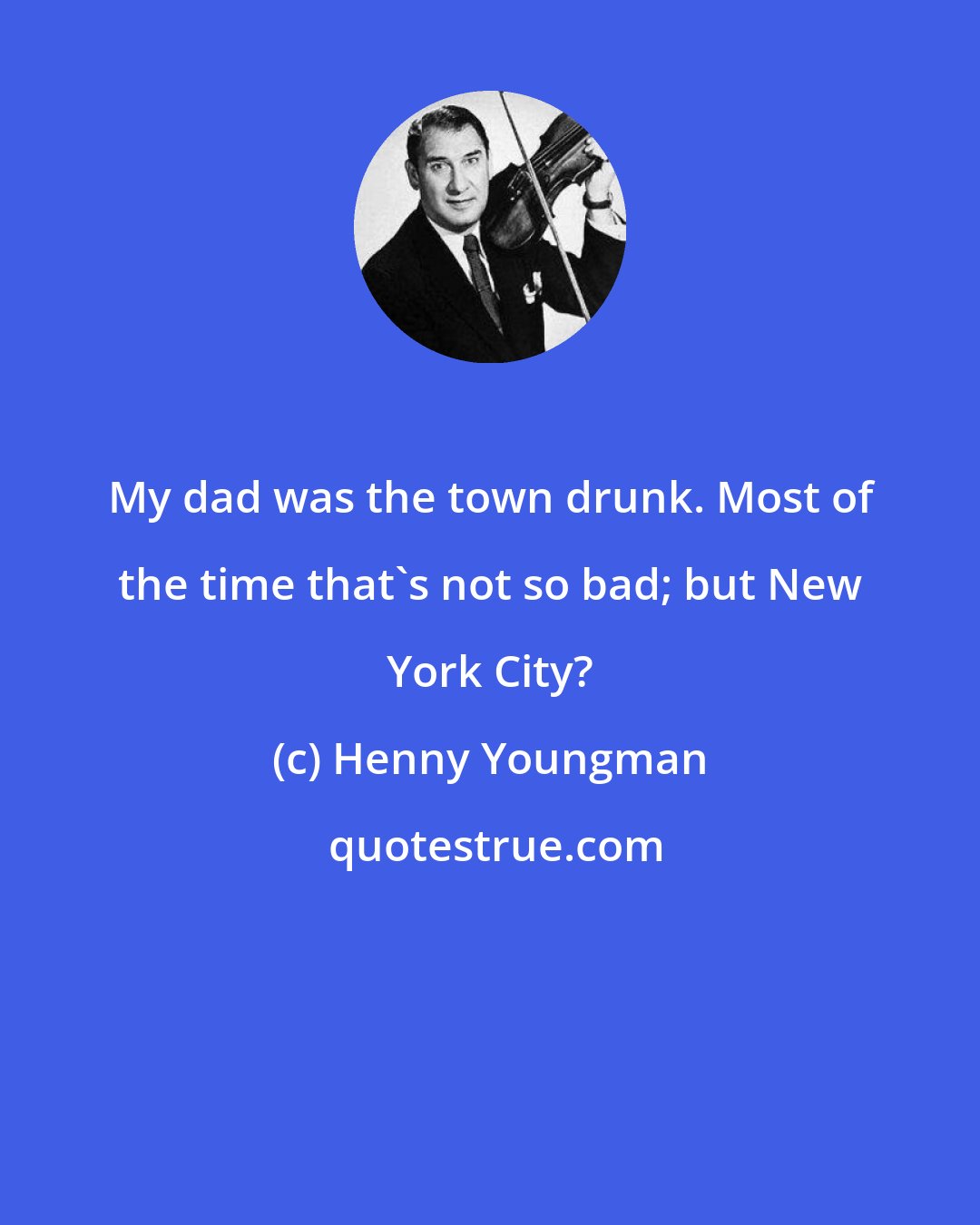 Henny Youngman: My dad was the town drunk. Most of the time that's not so bad; but New York City?