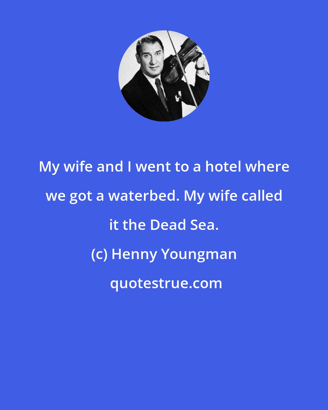 Henny Youngman: My wife and I went to a hotel where we got a waterbed. My wife called it the Dead Sea.