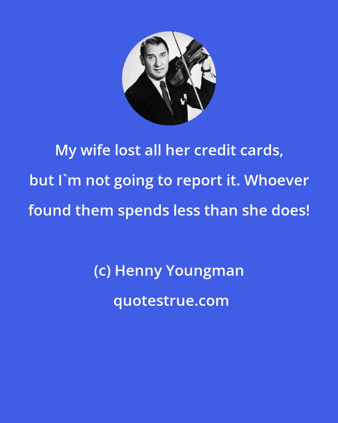 Henny Youngman: My wife lost all her credit cards, but I'm not going to report it. Whoever found them spends less than she does!