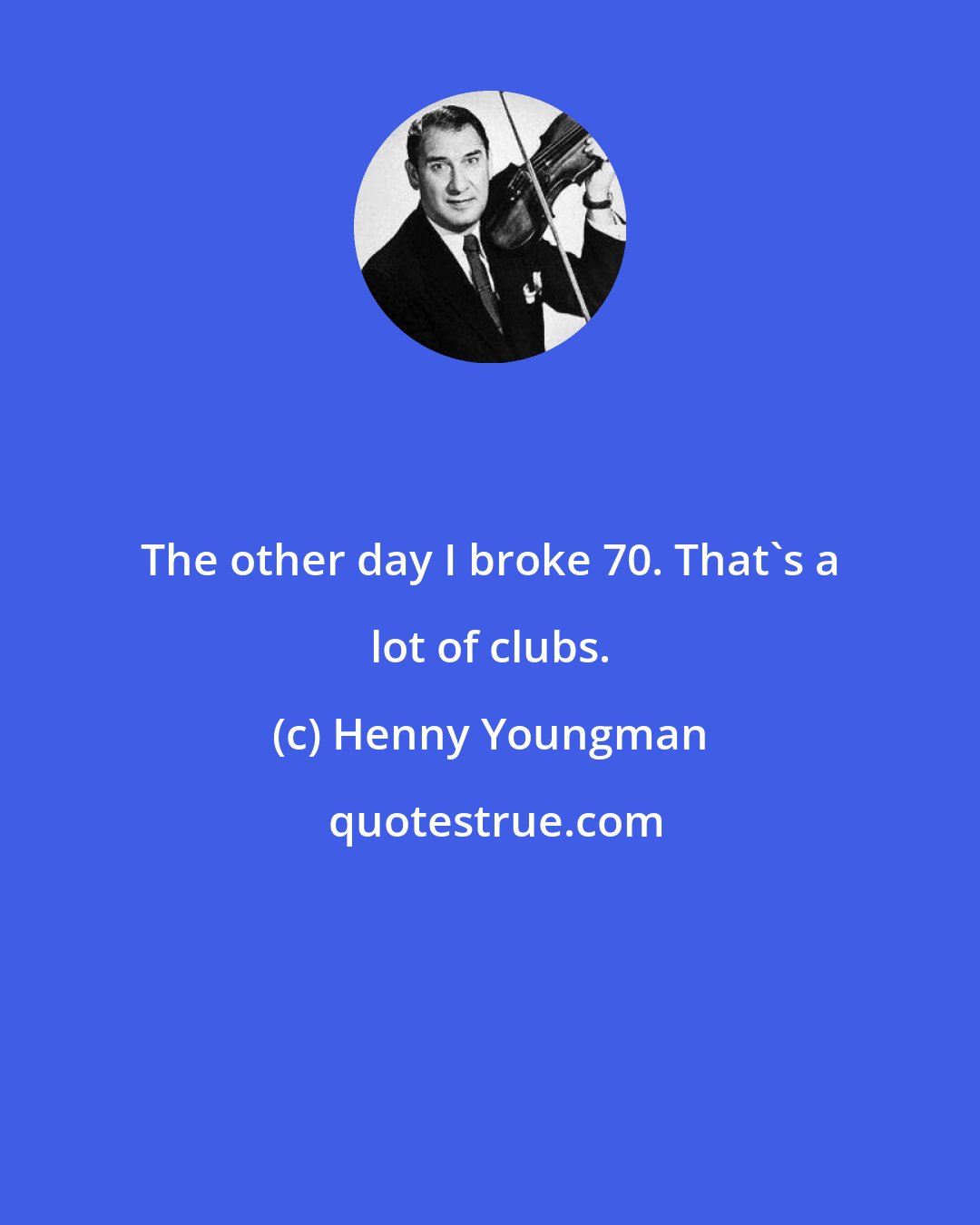 Henny Youngman: The other day I broke 70. That's a lot of clubs.