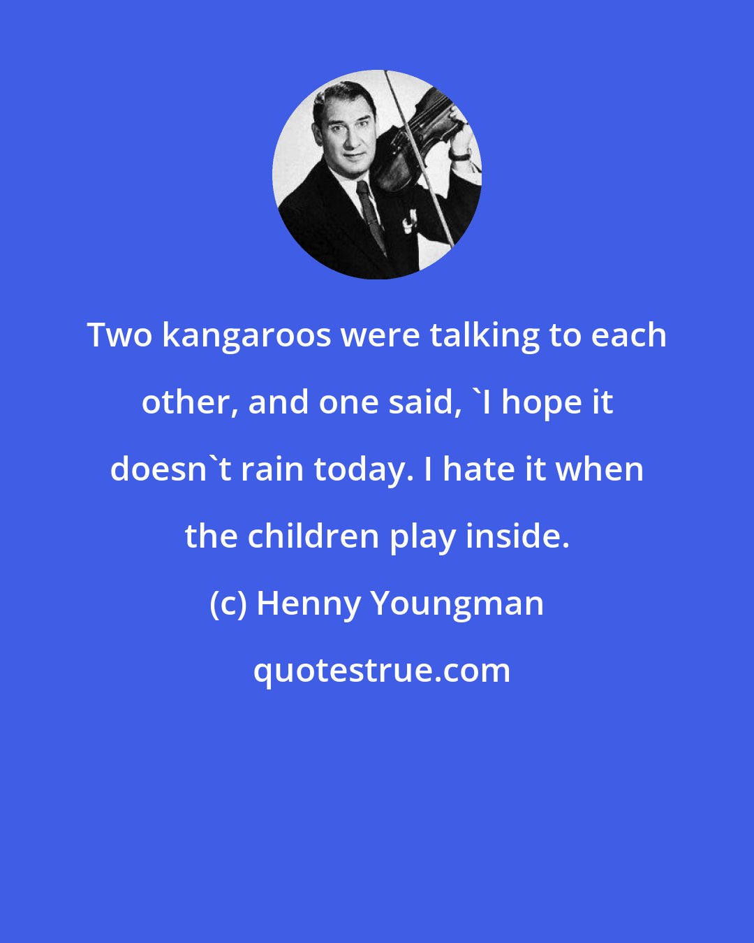 Henny Youngman: Two kangaroos were talking to each other, and one said, 'I hope it doesn't rain today. I hate it when the children play inside.