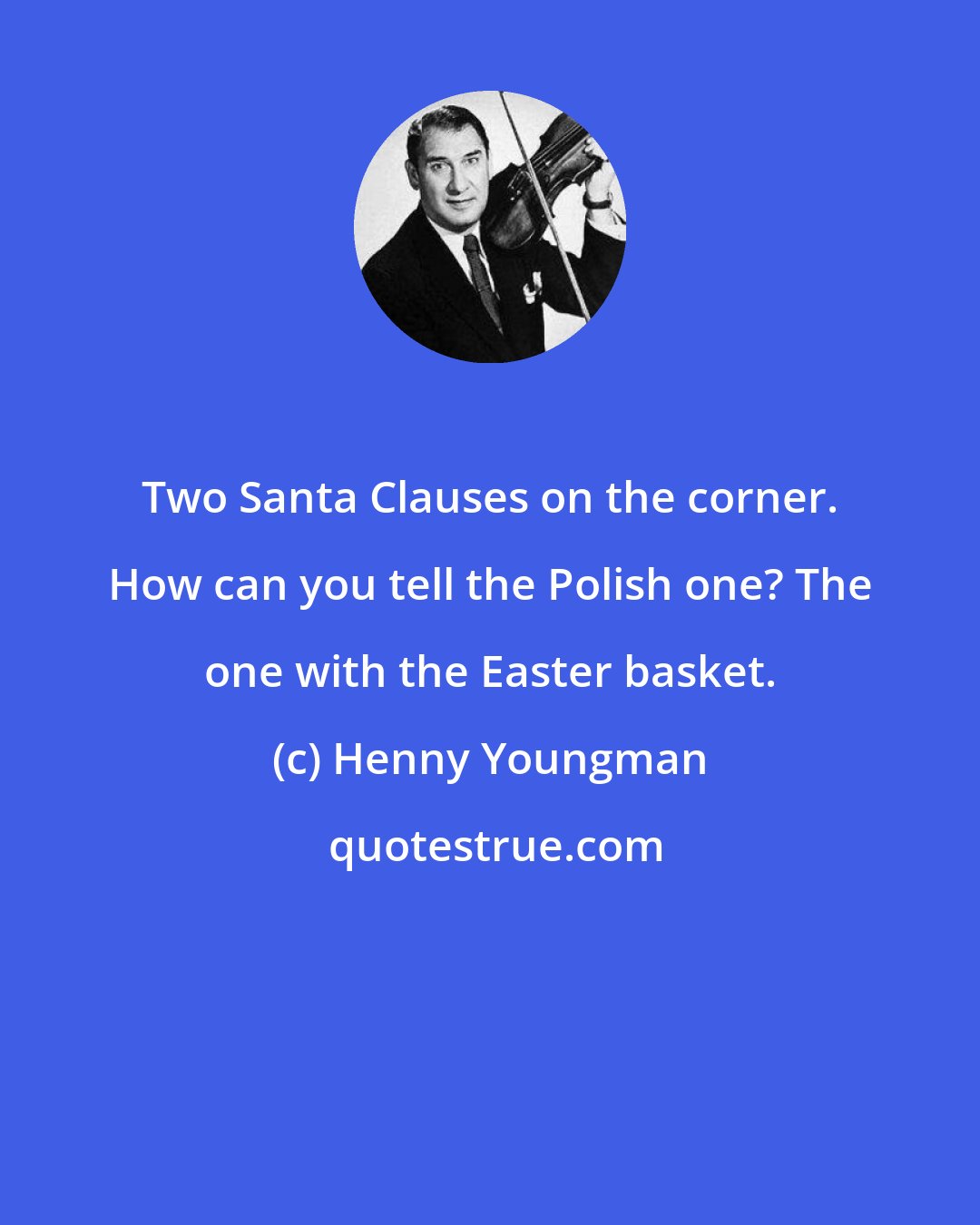 Henny Youngman: Two Santa Clauses on the corner. How can you tell the Polish one? The one with the Easter basket.