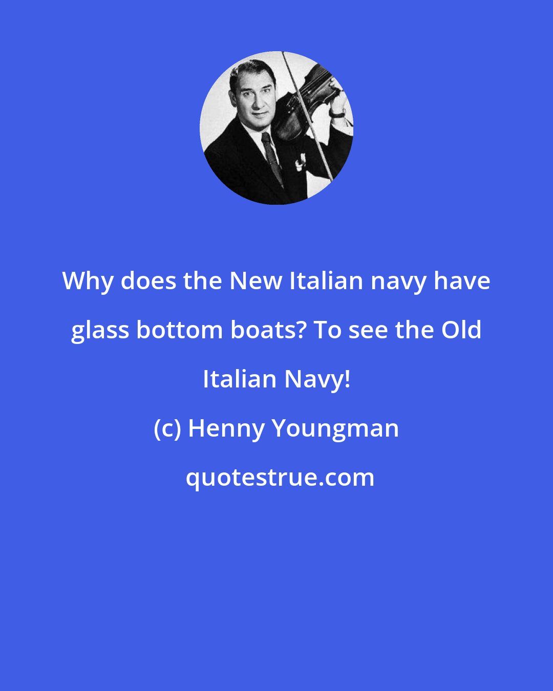 Henny Youngman: Why does the New Italian navy have glass bottom boats? To see the Old Italian Navy!