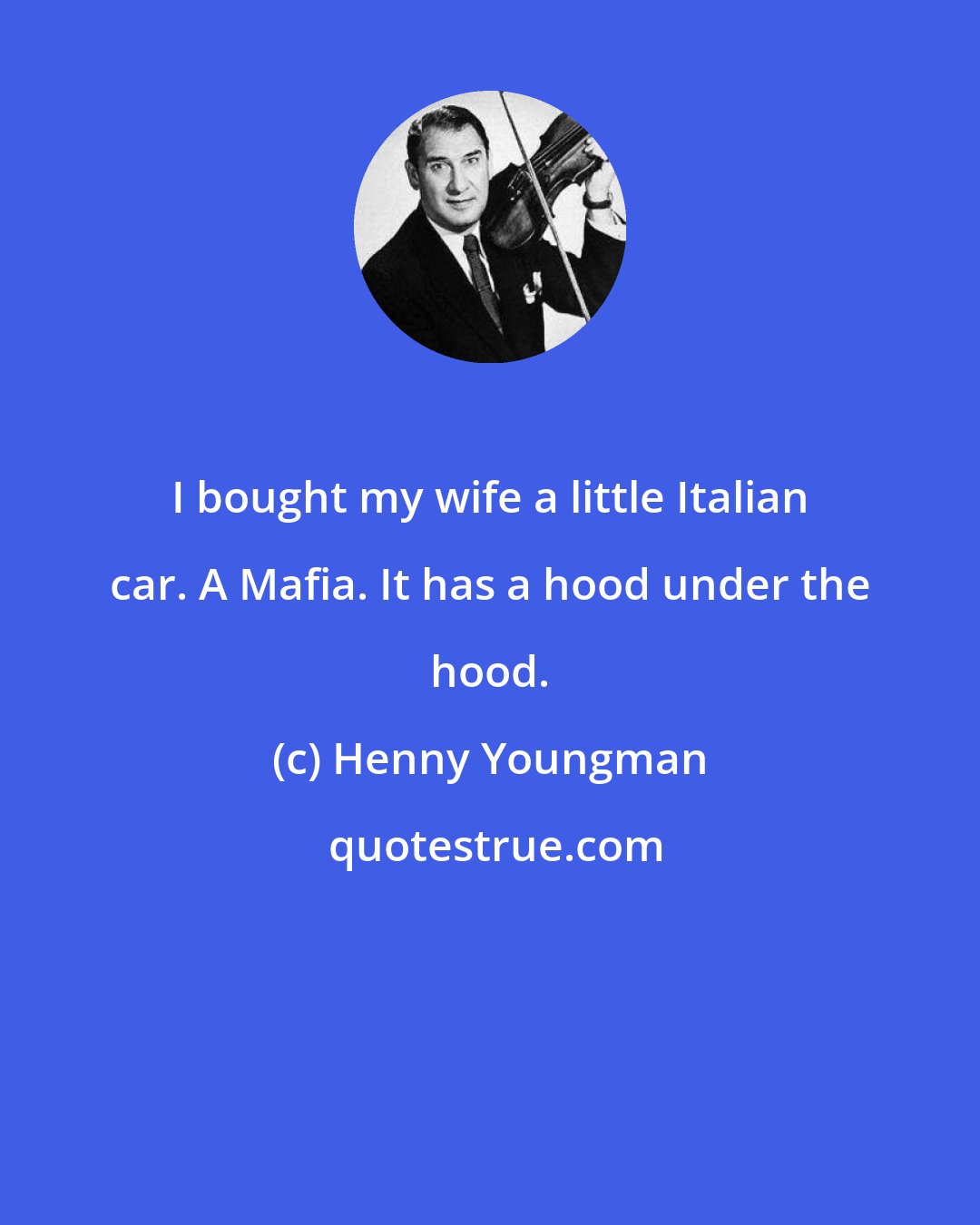 Henny Youngman: I bought my wife a little Italian car. A Mafia. It has a hood under the hood.