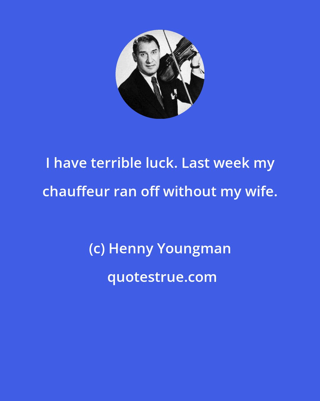 Henny Youngman: I have terrible luck. Last week my chauffeur ran off without my wife.