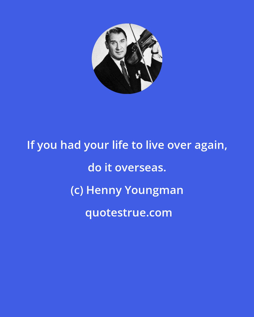 Henny Youngman: If you had your life to live over again, do it overseas.
