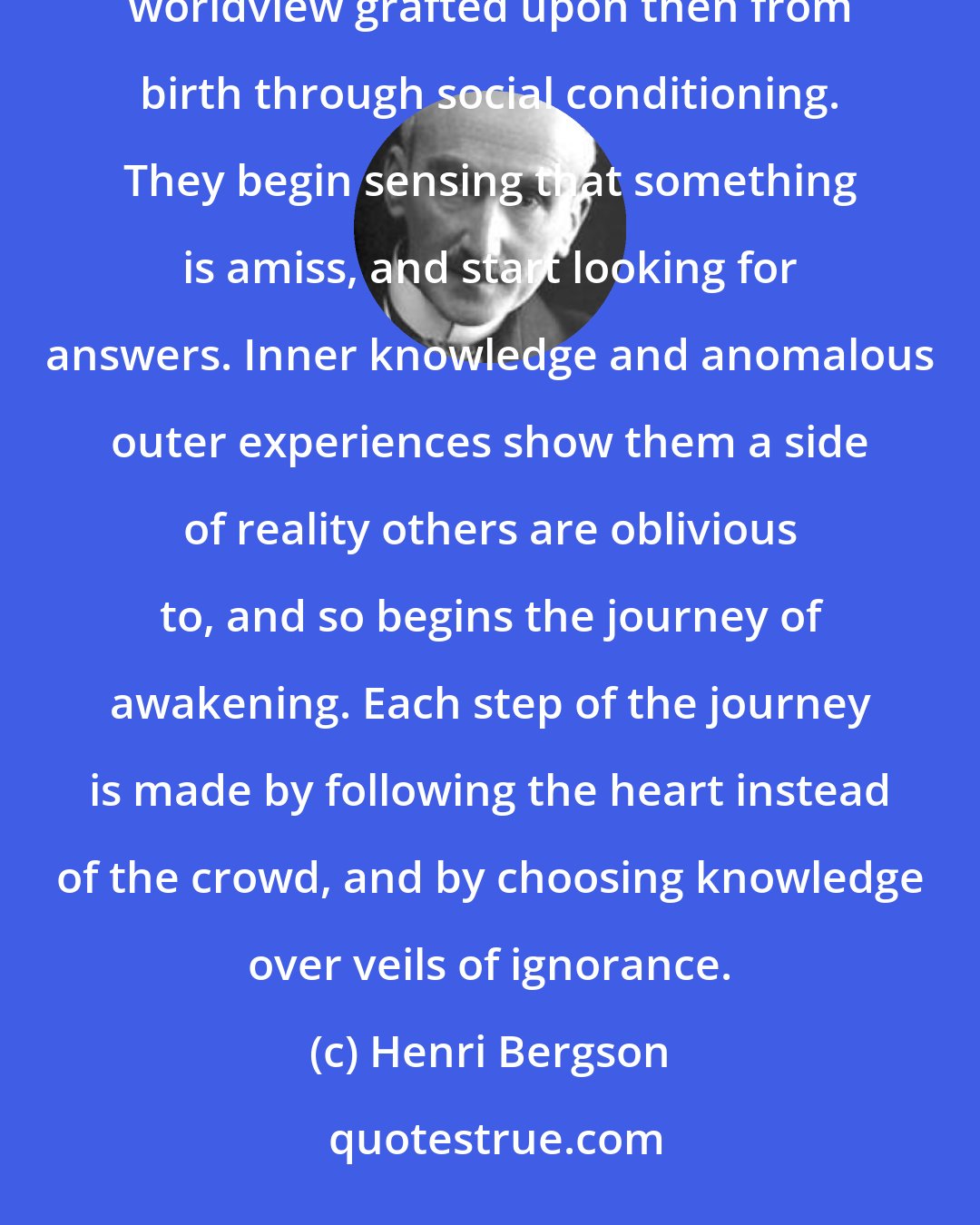 Henri Bergson: Fortunately, some are born with spiritual immune systems that sooner or later give rejection to the illusory worldview grafted upon then from birth through social conditioning. They begin sensing that something is amiss, and start looking for answers. Inner knowledge and anomalous outer experiences show them a side of reality others are oblivious to, and so begins the journey of awakening. Each step of the journey is made by following the heart instead of the crowd, and by choosing knowledge over veils of ignorance.