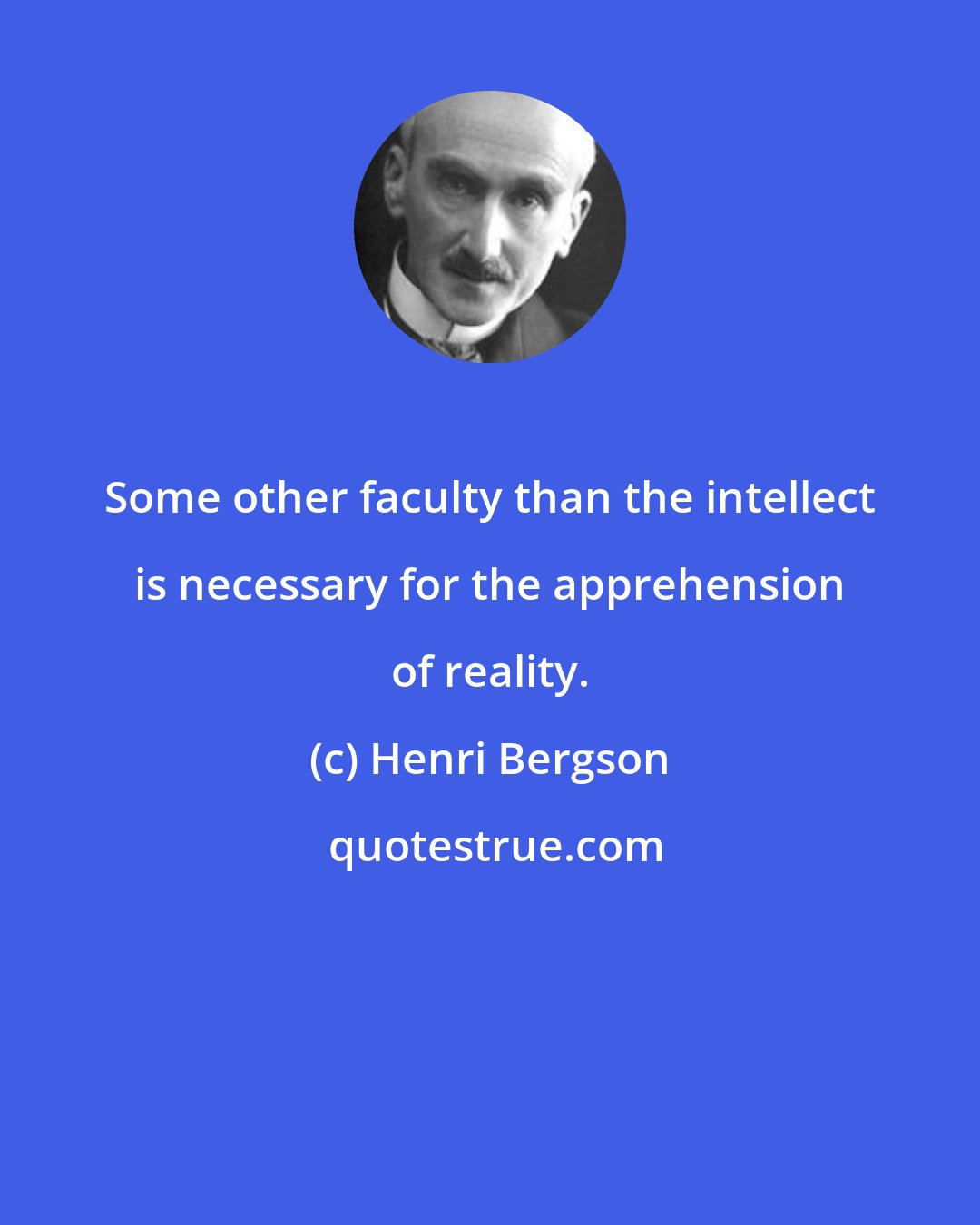 Henri Bergson: Some other faculty than the intellect is necessary for the apprehension of reality.