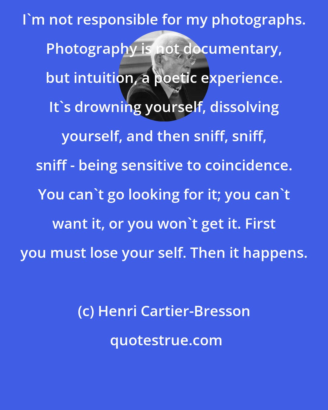 Henri Cartier-Bresson: I'm not responsible for my photographs. Photography is not documentary, but intuition, a poetic experience. It's drowning yourself, dissolving yourself, and then sniff, sniff, sniff - being sensitive to coincidence. You can't go looking for it; you can't want it, or you won't get it. First you must lose your self. Then it happens.