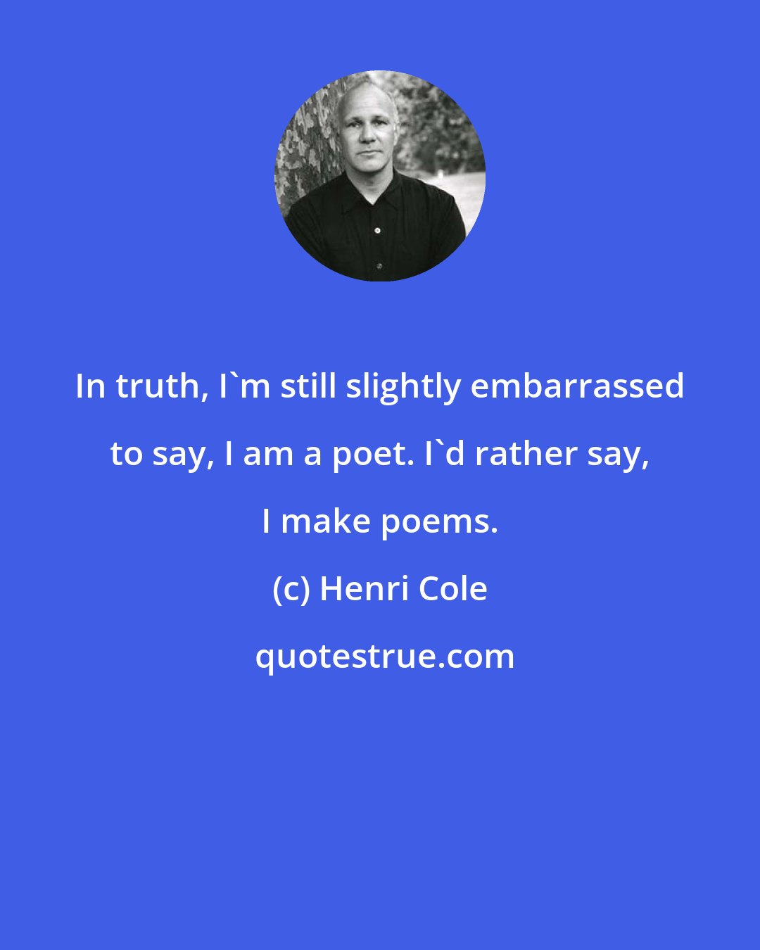 Henri Cole: In truth, I'm still slightly embarrassed to say, I am a poet. I'd rather say, I make poems.
