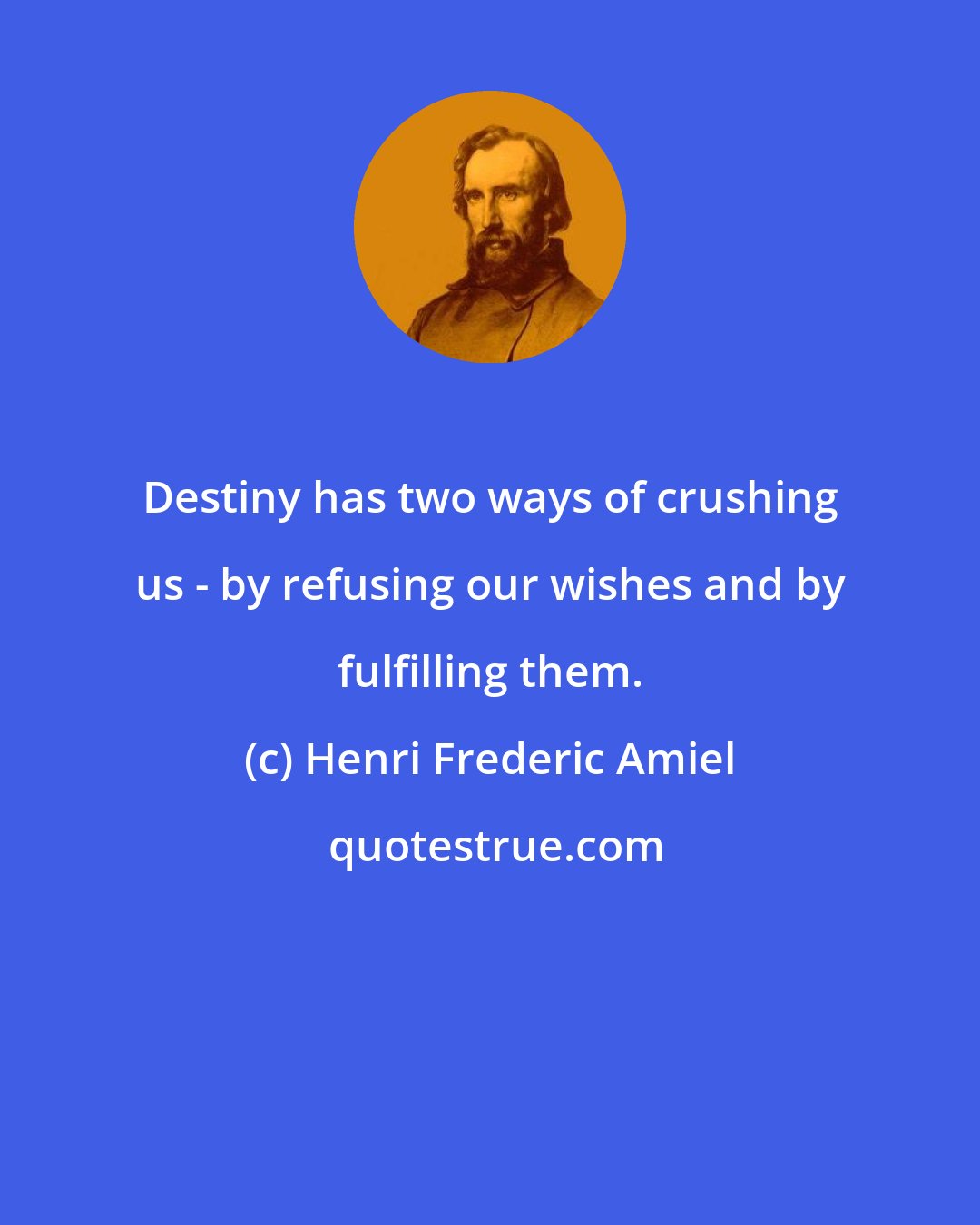 Henri Frederic Amiel: Destiny has two ways of crushing us - by refusing our wishes and by fulfilling them.