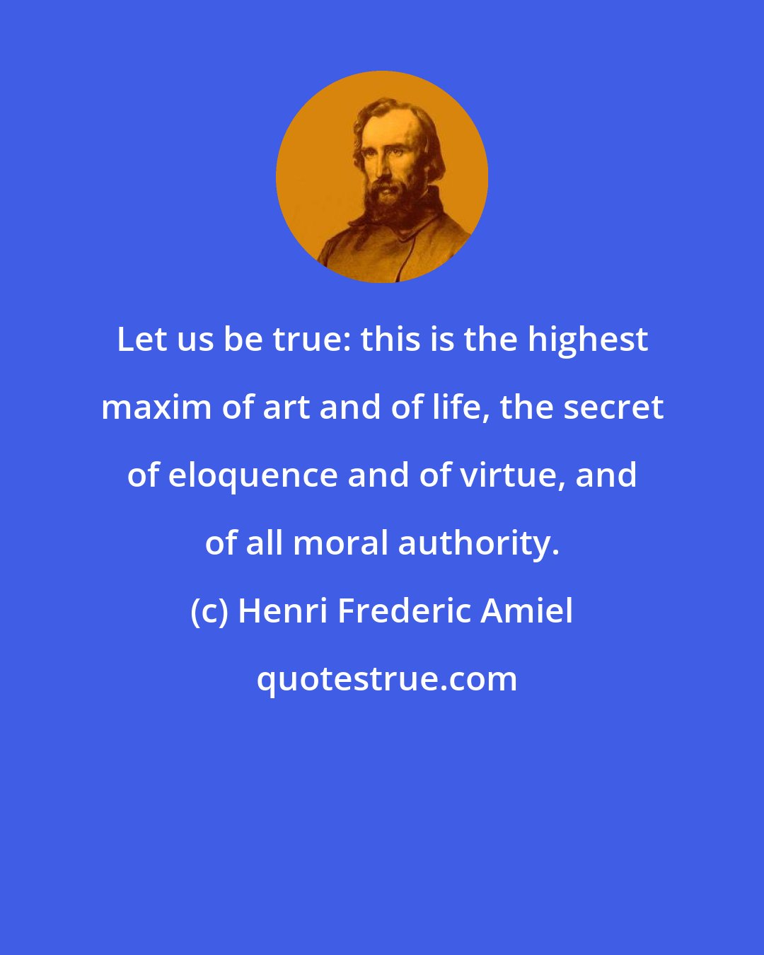 Henri Frederic Amiel: Let us be true: this is the highest maxim of art and of life, the secret of eloquence and of virtue, and of all moral authority.