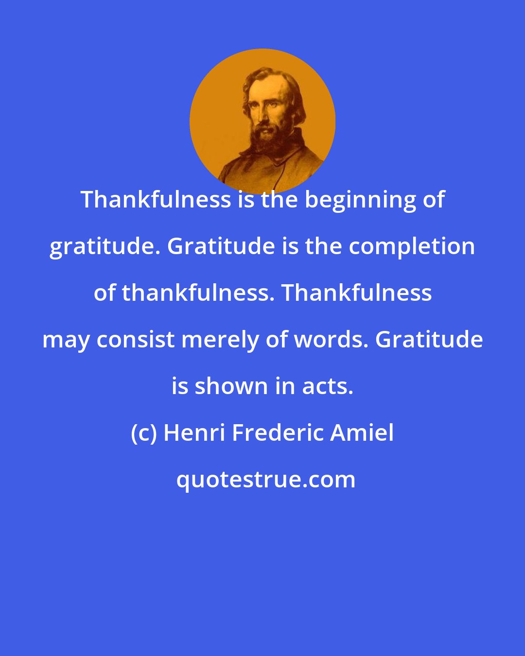 Henri Frederic Amiel: Thankfulness is the beginning of gratitude. Gratitude is the completion of thankfulness. Thankfulness may consist merely of words. Gratitude is shown in acts.