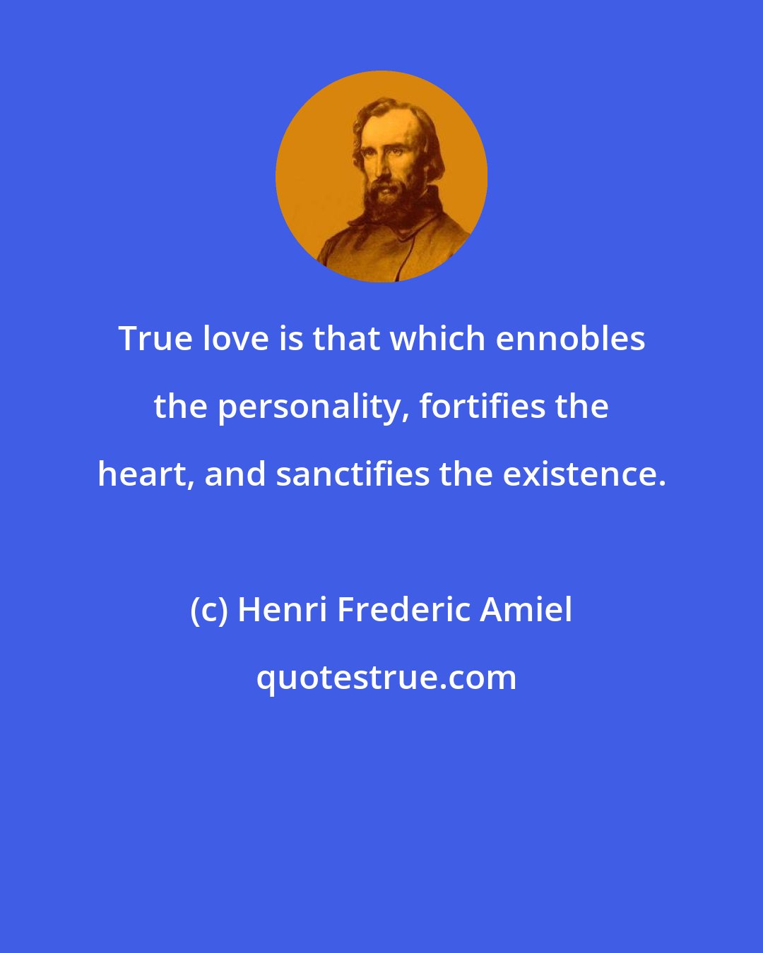 Henri Frederic Amiel: True love is that which ennobles the personality, fortifies the heart, and sanctifies the existence.
