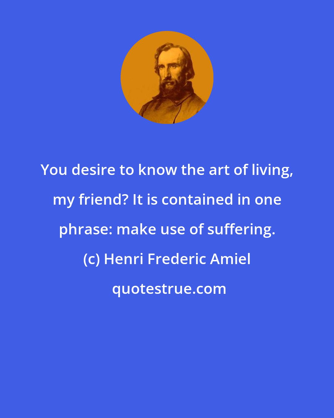 Henri Frederic Amiel: You desire to know the art of living, my friend? It is contained in one phrase: make use of suffering.