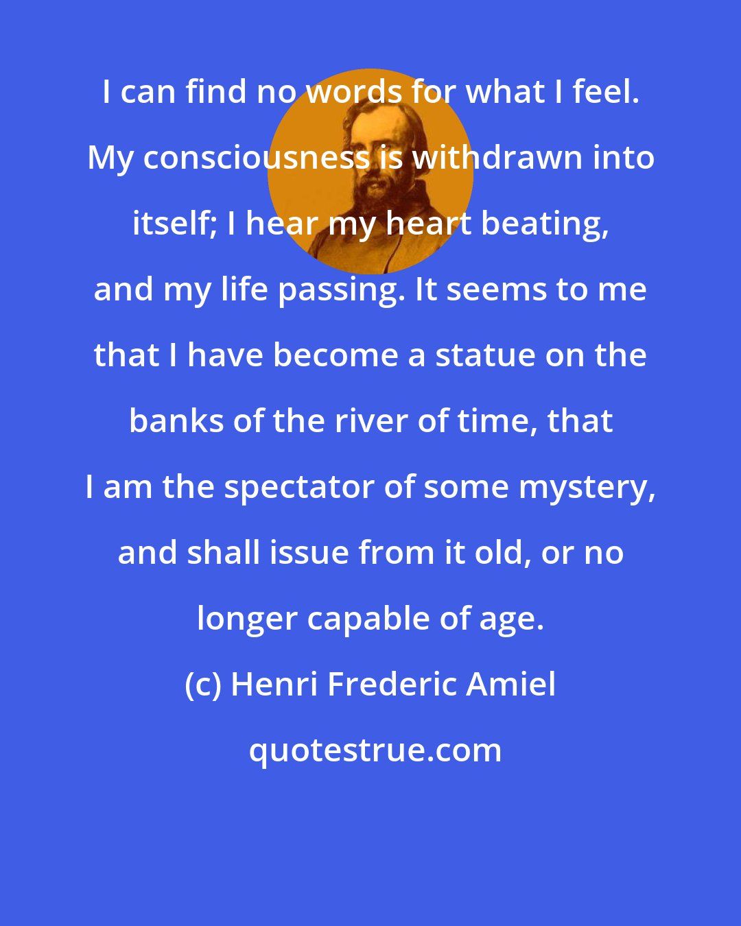 Henri Frederic Amiel: I can find no words for what I feel. My consciousness is withdrawn into itself; I hear my heart beating, and my life passing. It seems to me that I have become a statue on the banks of the river of time, that I am the spectator of some mystery, and shall issue from it old, or no longer capable of age.