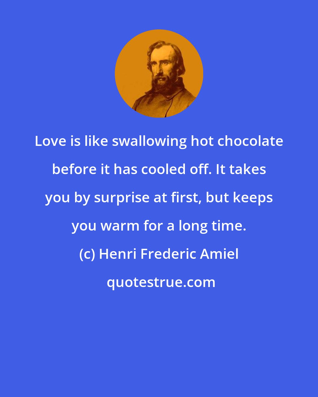 Henri Frederic Amiel: Love is like swallowing hot chocolate before it has cooled off. It takes you by surprise at first, but keeps you warm for a long time.
