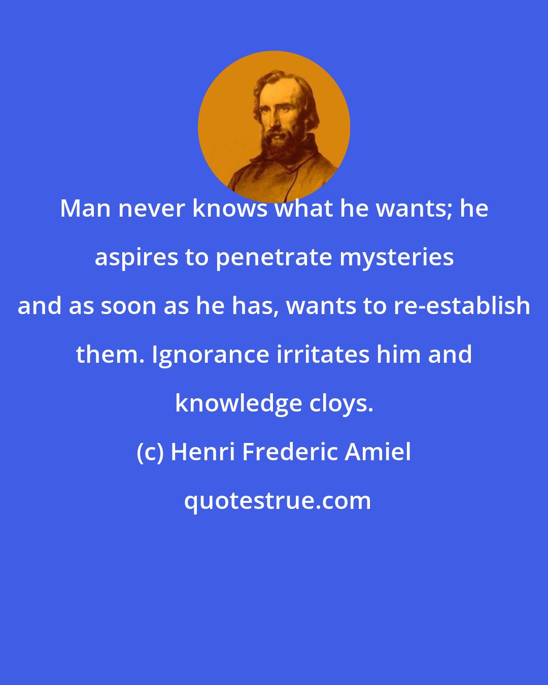 Henri Frederic Amiel: Man never knows what he wants; he aspires to penetrate mysteries and as soon as he has, wants to re-establish them. Ignorance irritates him and knowledge cloys.