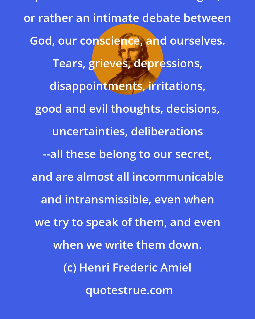 Henri Frederic Amiel: Our true history is scarcely ever deciphered by others. The chief part of the drama is a monologue, or rather an intimate debate between God, our conscience, and ourselves. Tears, grieves, depressions, disappointments, irritations, good and evil thoughts, decisions, uncertainties, deliberations --all these belong to our secret, and are almost all incommunicable and intransmissible, even when we try to speak of them, and even when we write them down.