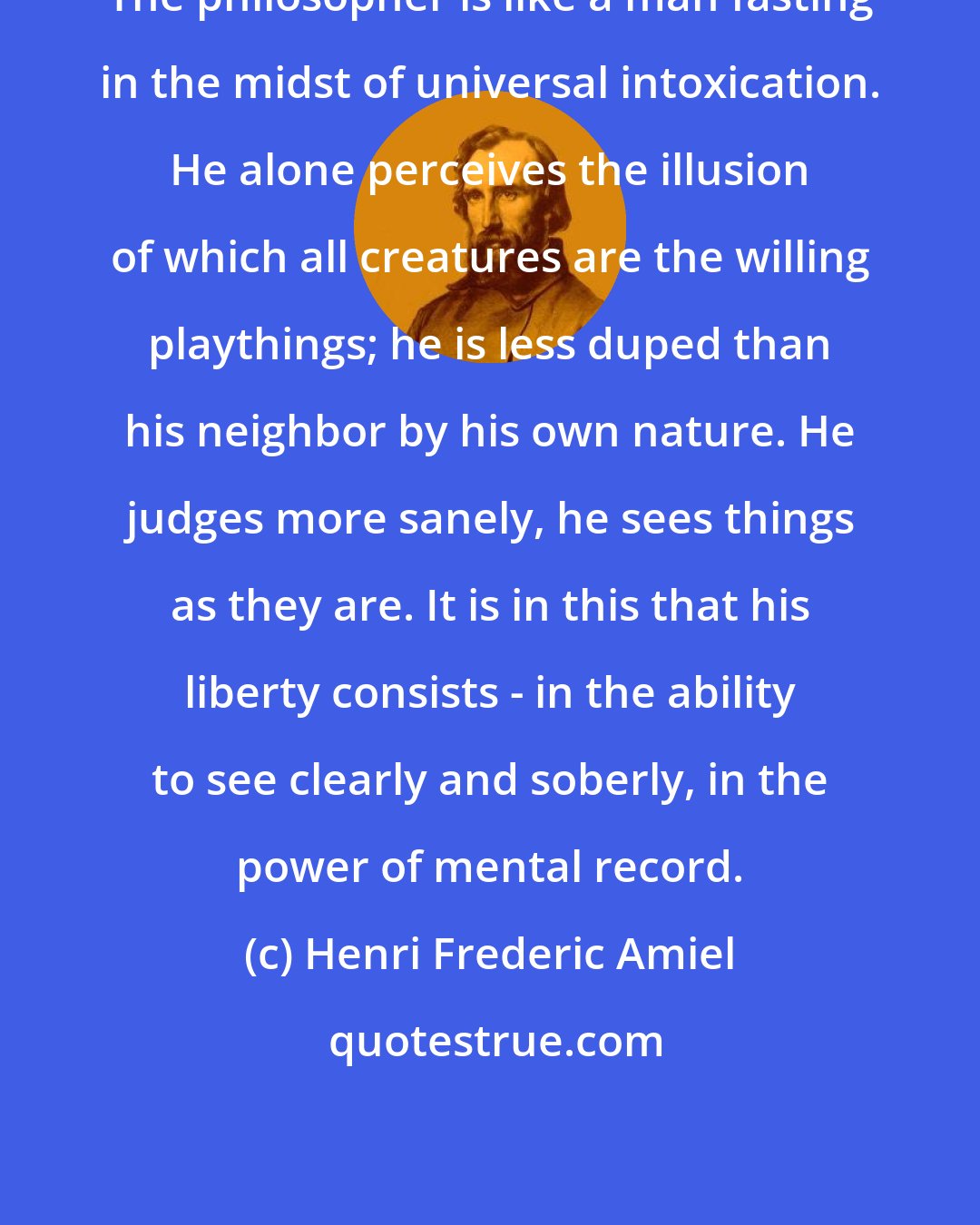 Henri Frederic Amiel: The philosopher is like a man fasting in the midst of universal intoxication. He alone perceives the illusion of which all creatures are the willing playthings; he is less duped than his neighbor by his own nature. He judges more sanely, he sees things as they are. It is in this that his liberty consists - in the ability to see clearly and soberly, in the power of mental record.