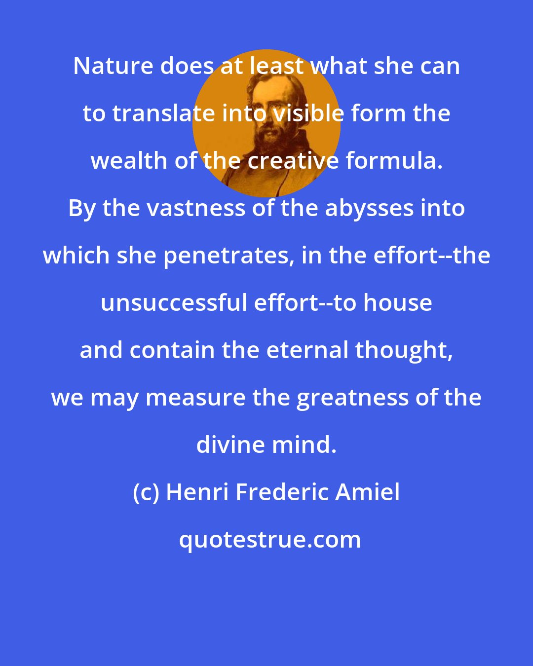 Henri Frederic Amiel: Nature does at least what she can to translate into visible form the wealth of the creative formula. By the vastness of the abysses into which she penetrates, in the effort--the unsuccessful effort--to house and contain the eternal thought, we may measure the greatness of the divine mind.