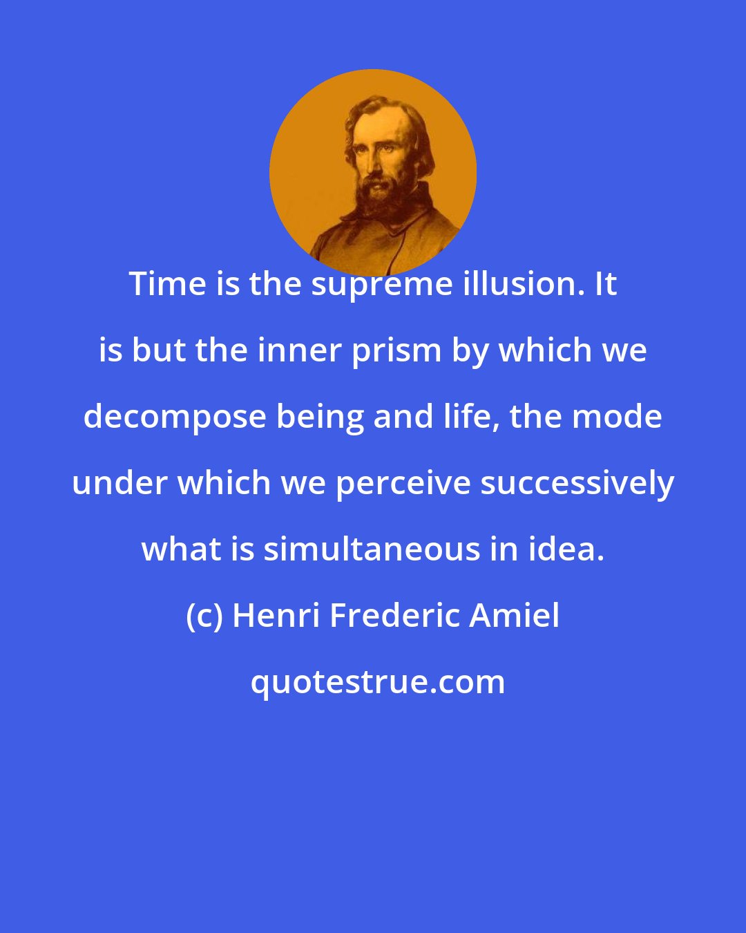Henri Frederic Amiel: Time is the supreme illusion. It is but the inner prism by which we decompose being and life, the mode under which we perceive successively what is simultaneous in idea.