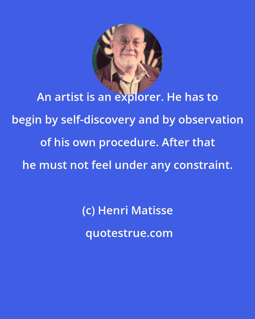 Henri Matisse: An artist is an explorer. He has to begin by self-discovery and by observation of his own procedure. After that he must not feel under any constraint.