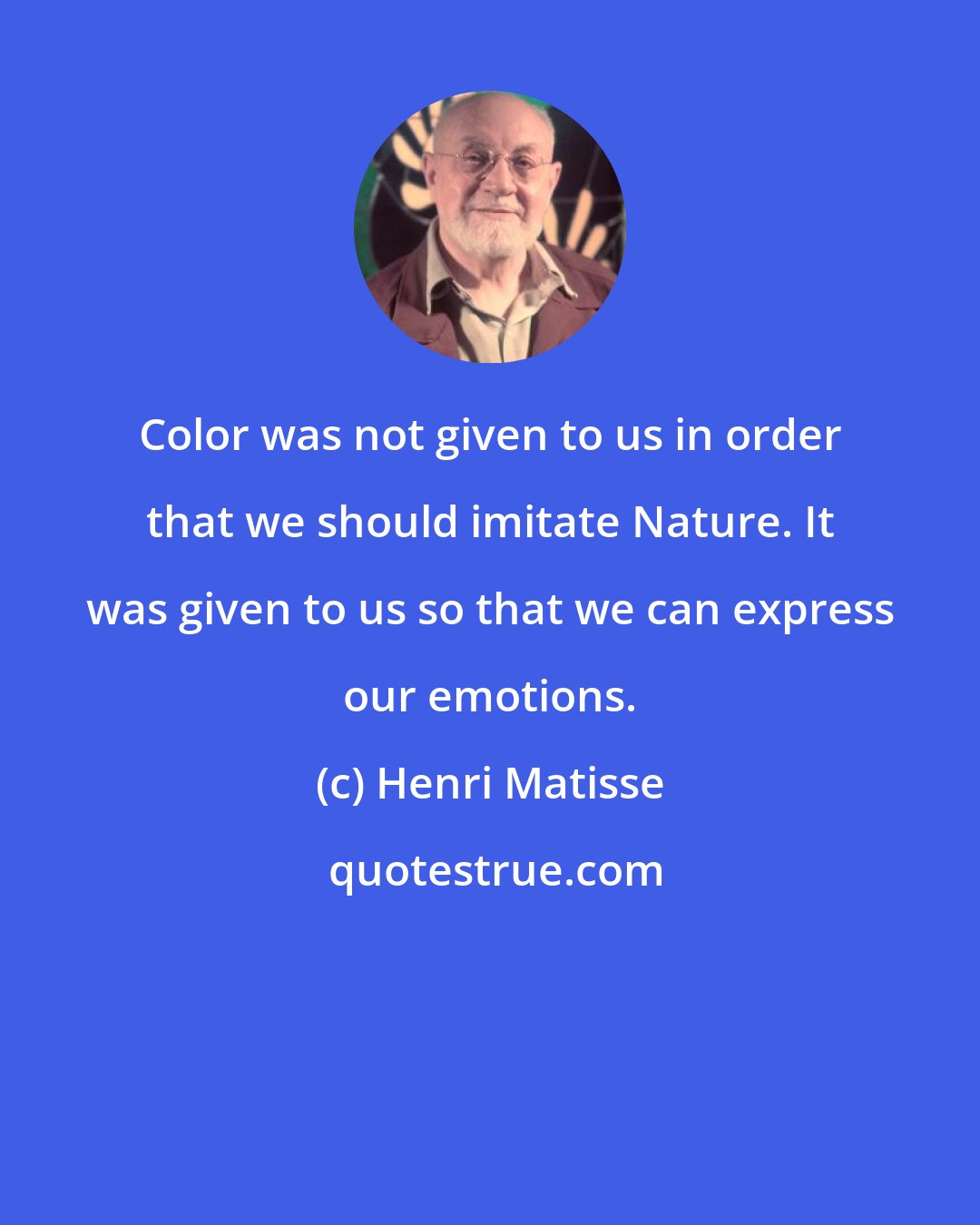 Henri Matisse: Color was not given to us in order that we should imitate Nature. It was given to us so that we can express our emotions.