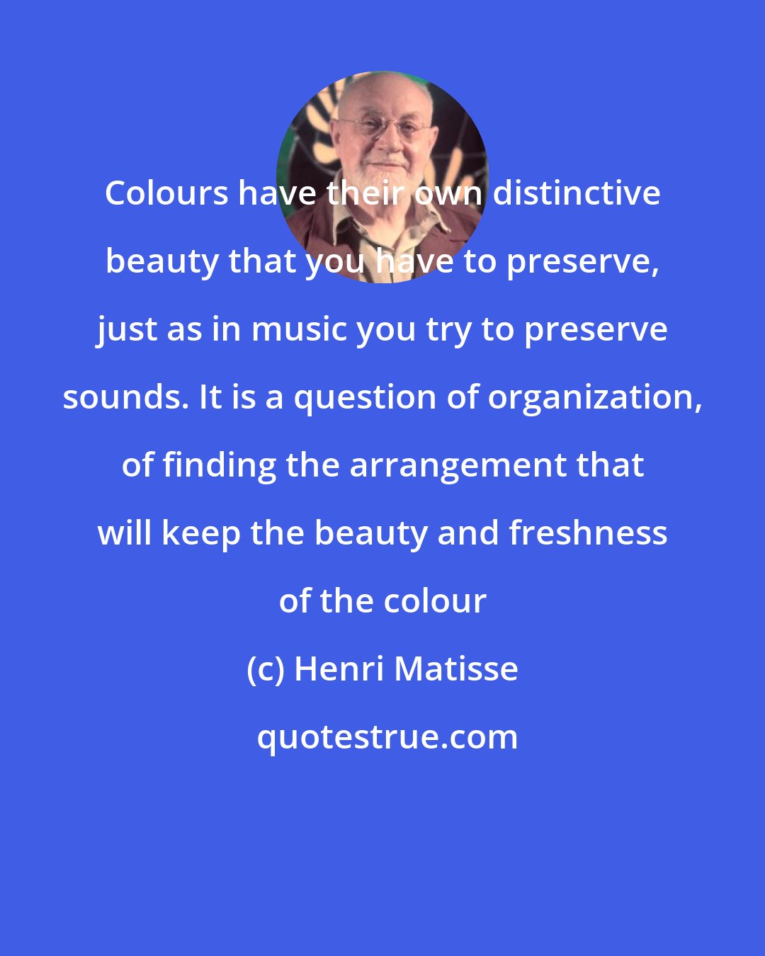 Henri Matisse: Colours have their own distinctive beauty that you have to preserve, just as in music you try to preserve sounds. It is a question of organization, of finding the arrangement that will keep the beauty and freshness of the colour