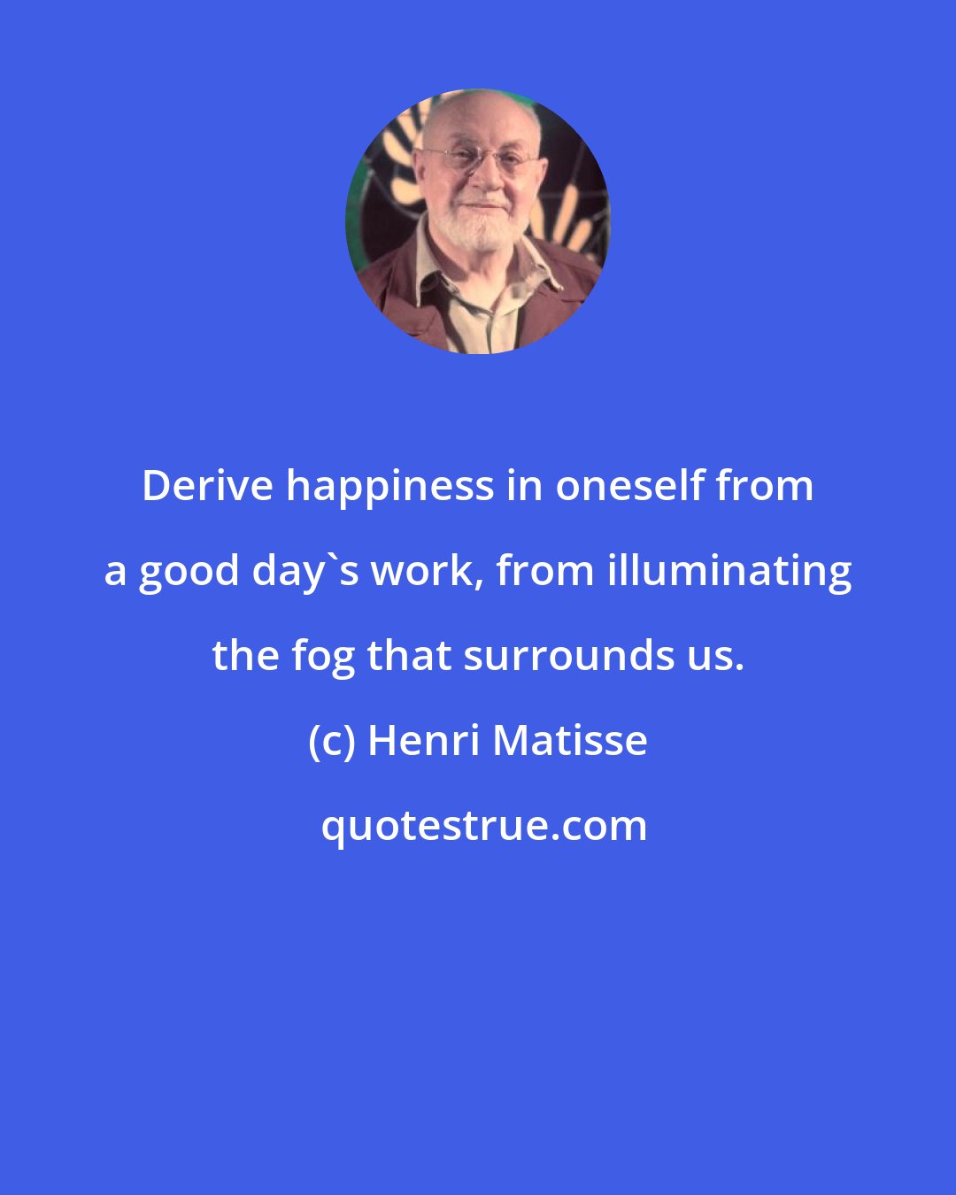 Henri Matisse: Derive happiness in oneself from a good day's work, from illuminating the fog that surrounds us.