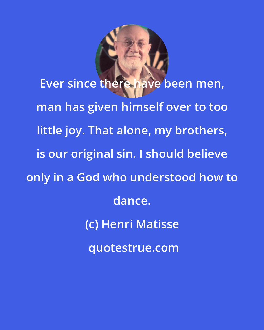 Henri Matisse: Ever since there have been men, man has given himself over to too little joy. That alone, my brothers, is our original sin. I should believe only in a God who understood how to dance.