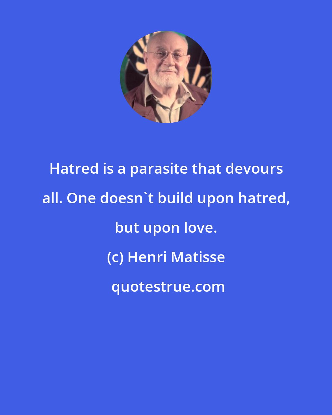 Henri Matisse: Hatred is a parasite that devours all. One doesn't build upon hatred, but upon love.