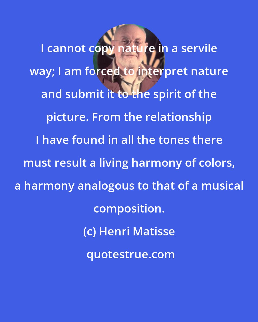Henri Matisse: I cannot copy nature in a servile way; I am forced to interpret nature and submit it to the spirit of the picture. From the relationship I have found in all the tones there must result a living harmony of colors, a harmony analogous to that of a musical composition.