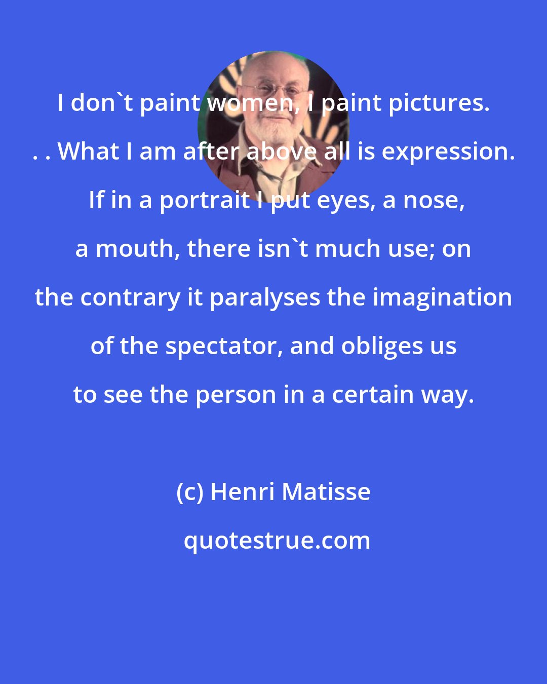 Henri Matisse: I don't paint women, I paint pictures. . . What I am after above all is expression.  If in a portrait I put eyes, a nose, a mouth, there isn't much use; on the contrary it paralyses the imagination of the spectator, and obliges us to see the person in a certain way.