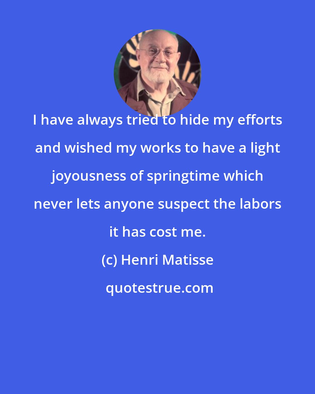 Henri Matisse: I have always tried to hide my efforts and wished my works to have a light joyousness of springtime which never lets anyone suspect the labors it has cost me.