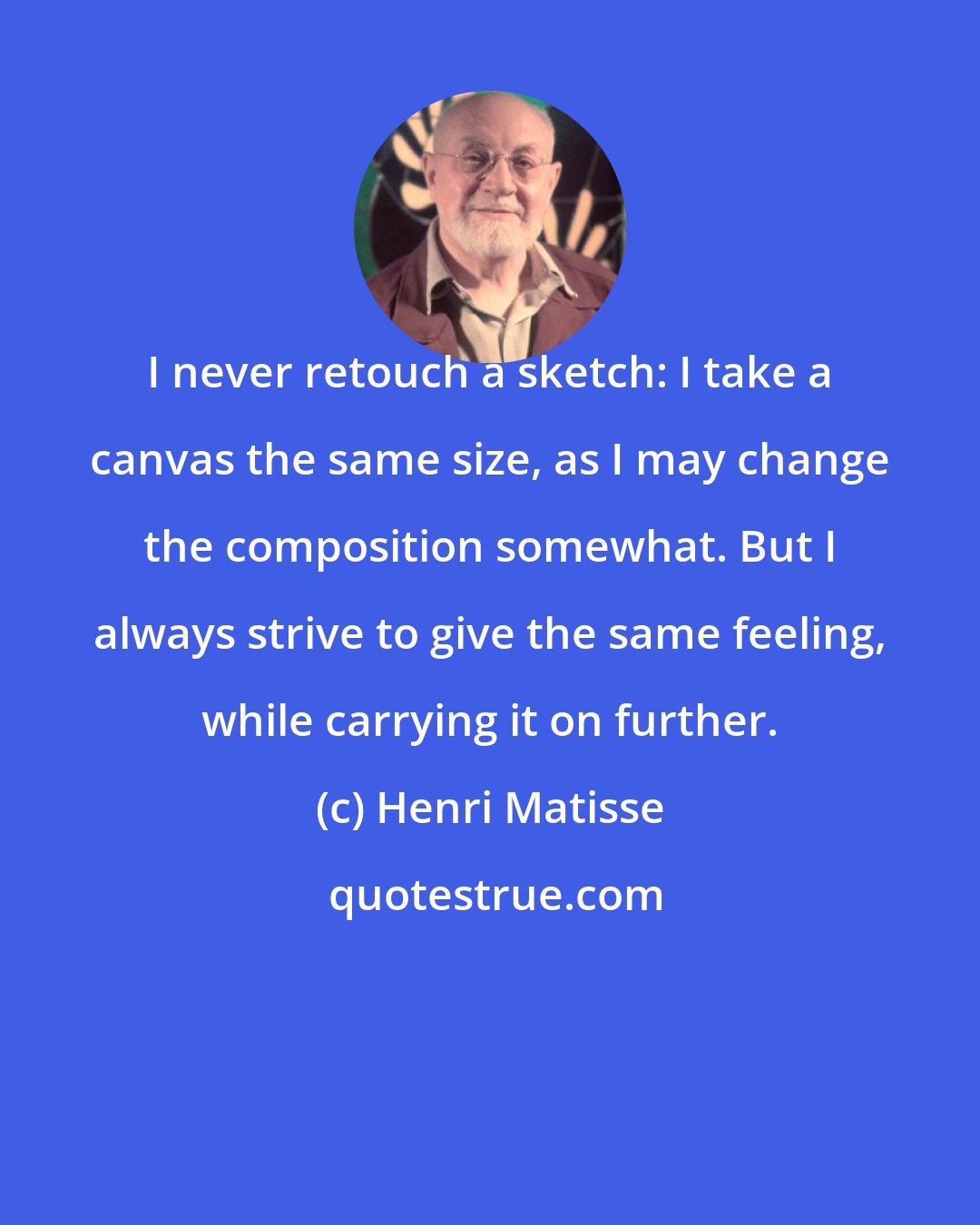 Henri Matisse: I never retouch a sketch: I take a canvas the same size, as I may change the composition somewhat. But I always strive to give the same feeling, while carrying it on further.