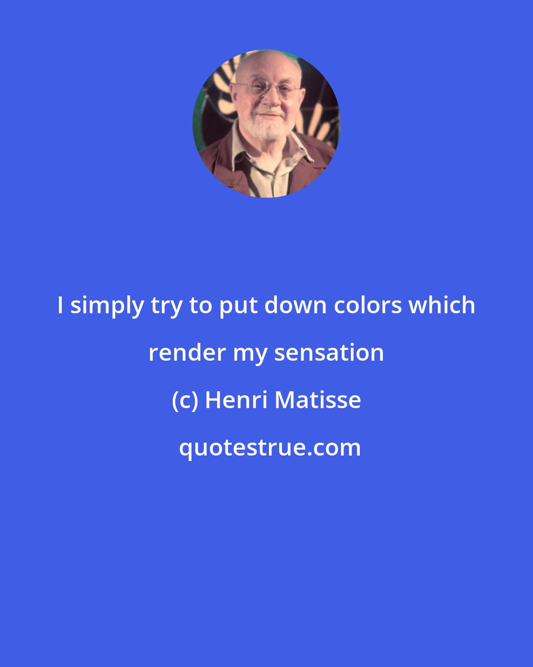 Henri Matisse: I simply try to put down colors which render my sensation