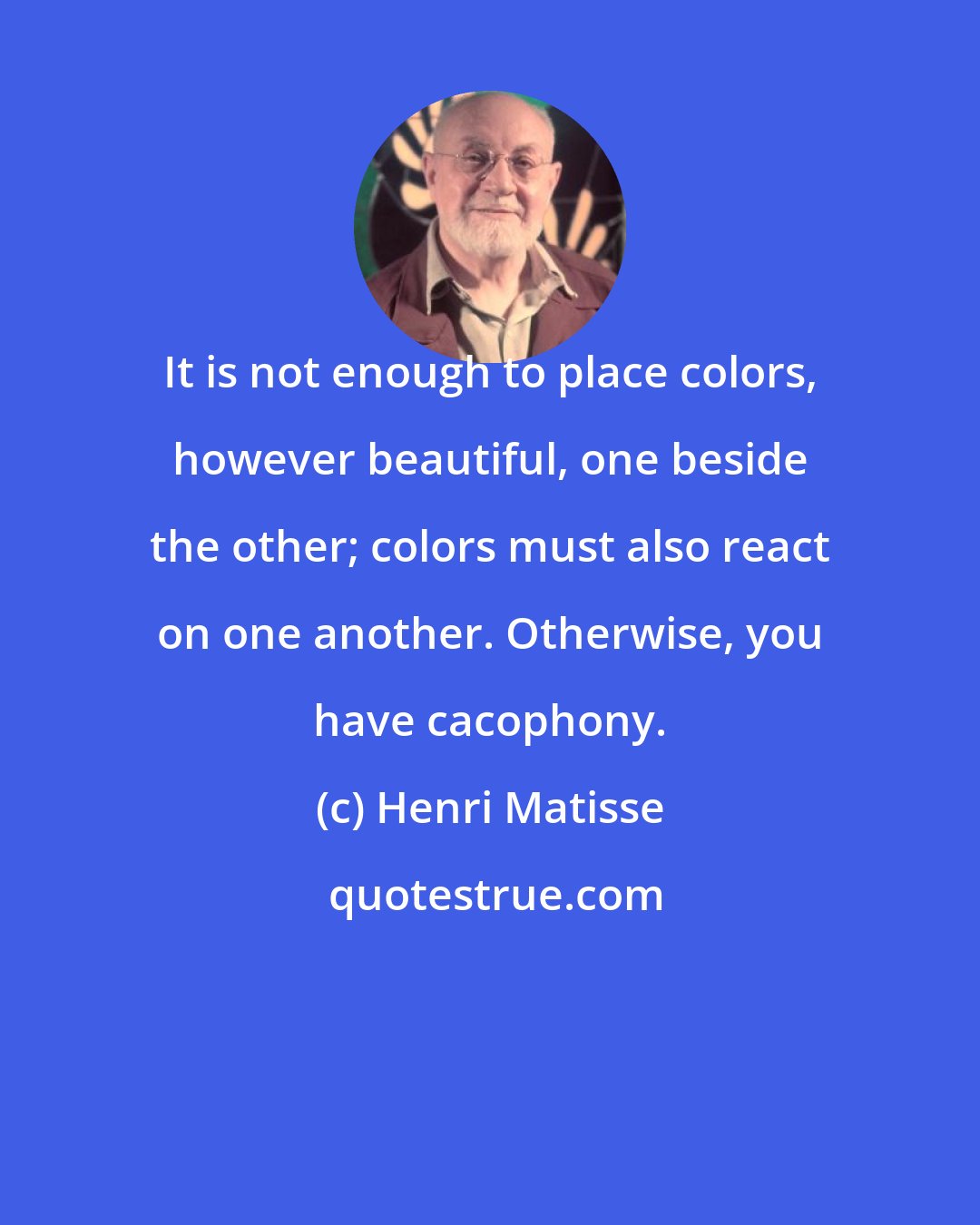 Henri Matisse: It is not enough to place colors, however beautiful, one beside the other; colors must also react on one another. Otherwise, you have cacophony.