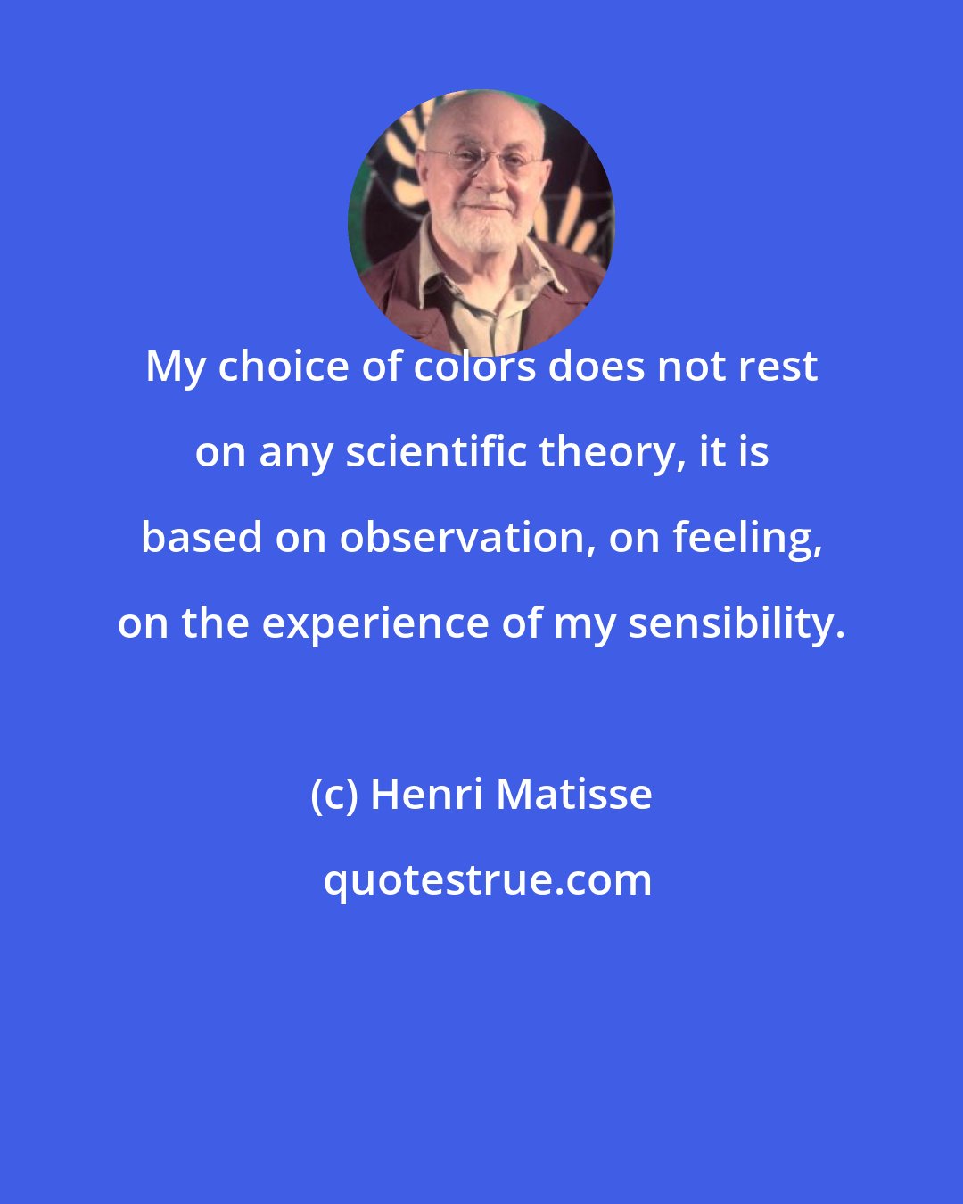 Henri Matisse: My choice of colors does not rest on any scientific theory, it is based on observation, on feeling, on the experience of my sensibility.