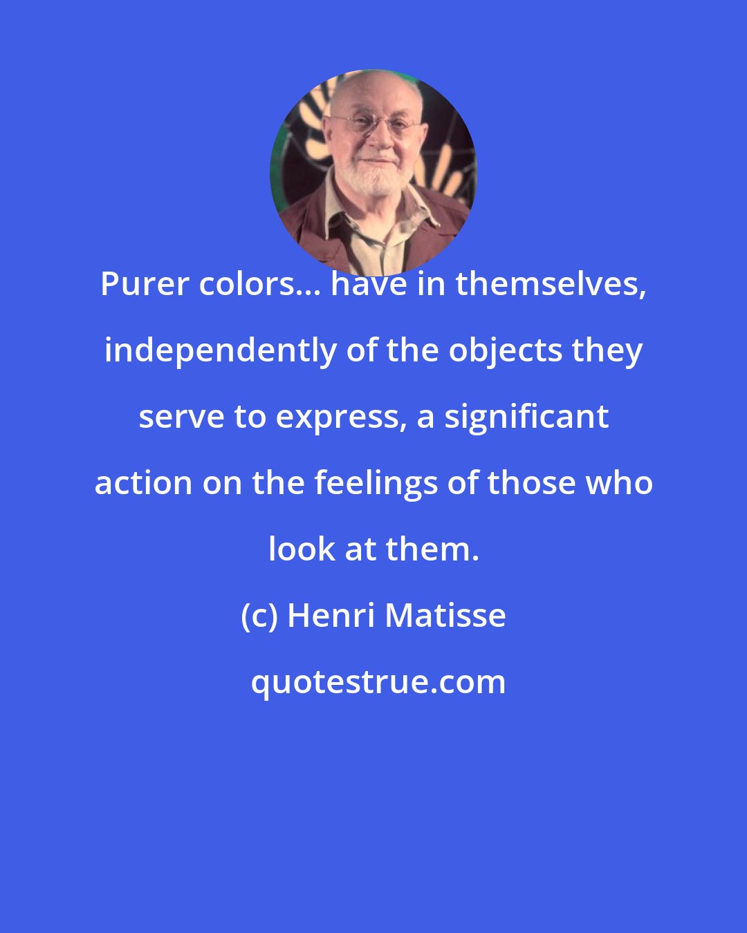 Henri Matisse: Purer colors... have in themselves, independently of the objects they serve to express, a significant action on the feelings of those who look at them.