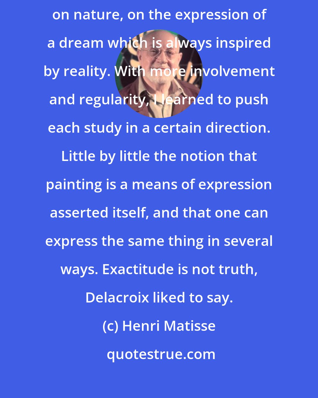 Henri Matisse: Slowly I discovered the secret of my art. It consists of a meditation on nature, on the expression of a dream which is always inspired by reality. With more involvement and regularity, I learned to push each study in a certain direction. Little by little the notion that painting is a means of expression asserted itself, and that one can express the same thing in several ways. Exactitude is not truth, Delacroix liked to say.