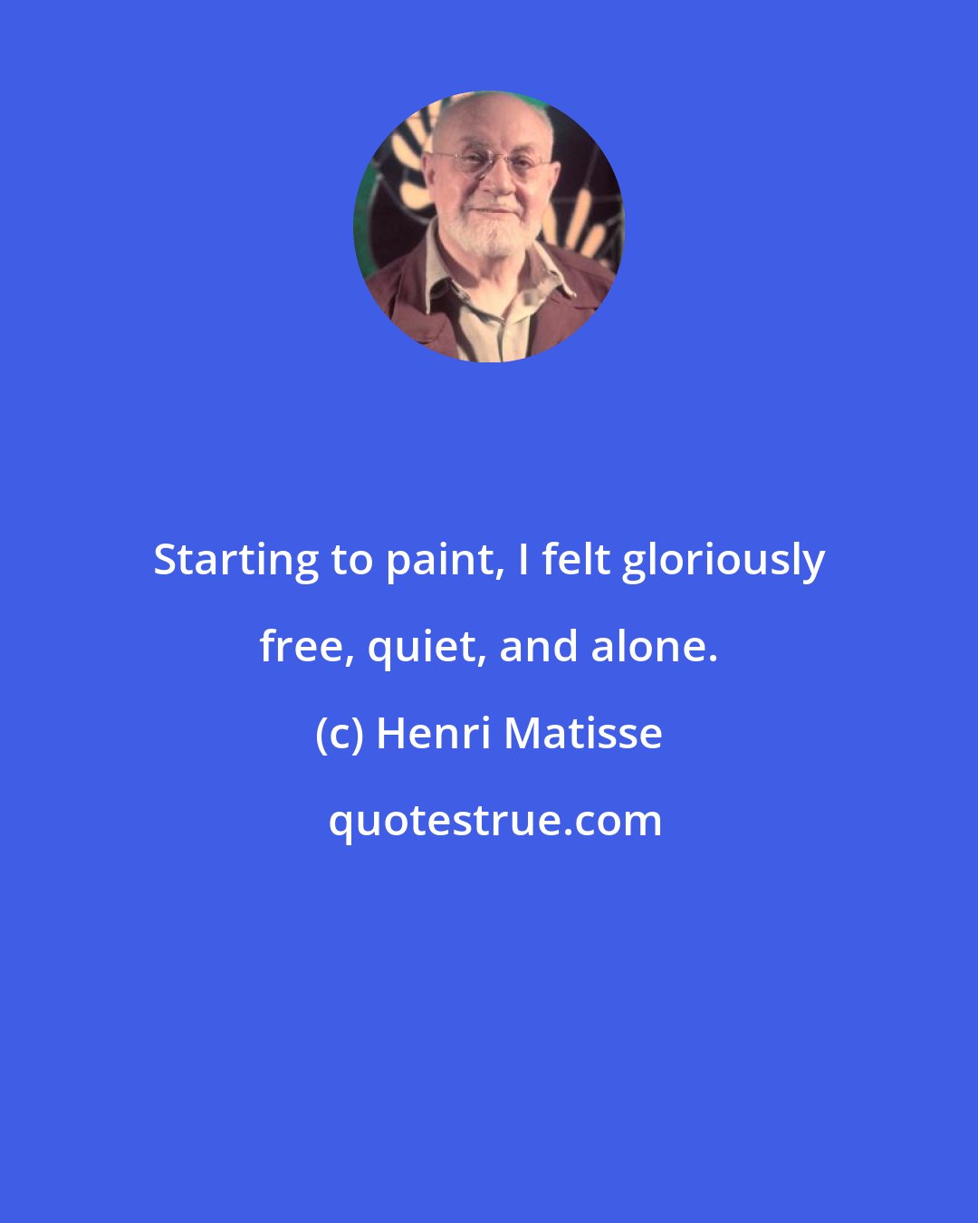 Henri Matisse: Starting to paint, I felt gloriously free, quiet, and alone.