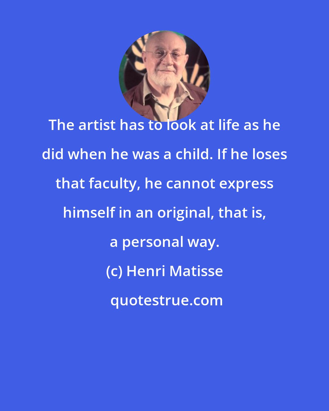 Henri Matisse: The artist has to look at life as he did when he was a child. If he loses that faculty, he cannot express himself in an original, that is, a personal way.