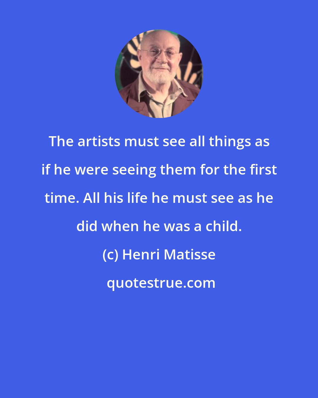 Henri Matisse: The artists must see all things as if he were seeing them for the first time. All his life he must see as he did when he was a child.